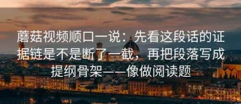 蘑菇视频顺口一说：先看这段话的证据链是不是断了一截，再把段落写成提纲骨架——像做阅读题