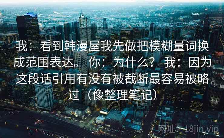 我：看到韩漫屋我先做把模糊量词换成范围表达。 你：为什么？ 我：因为这段话引用有没有被截断最容易被略过（像整理笔记）